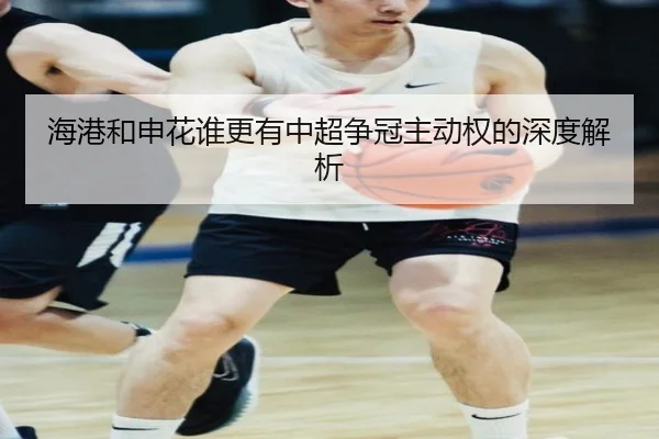 海港和申花谁更有中超争冠主动权的深度解析 - Kaiyun
